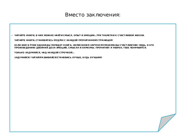 Вместо заключения: Читайте книги, в них можно найти смысл, опыт и эмоции…Три таблетки к счастливой жизни.   Читайте книги, становитесь мудрее с каждой прочитанной страницей!   Если вам в руки однажды попадет книга, написанная Харуки Мураками-вы счастливчик! Ведь, в его произведениях двойная доза эмоций, смысла и харизмы. Прочитай! Я уверен, тебе понравится.   Только задумайся, над каждой строчкой…   Задумайся! Читай!Развивайся!Становись лучше, будь лучшим! 