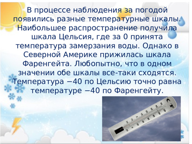В процессе наблюдения за погодой появились разные температурные шкалы. Наибольшее распространение получила шкала Цельсия, где за 0 принята температура замерзания воды. Однако в Северной Америке прижилась шкала Фаренгейта. Любопытно, что в одном значении обе шкалы все-таки сходятся. Температура −40 по Цельсию точно равна температуре −40 по Фаренгейту. 