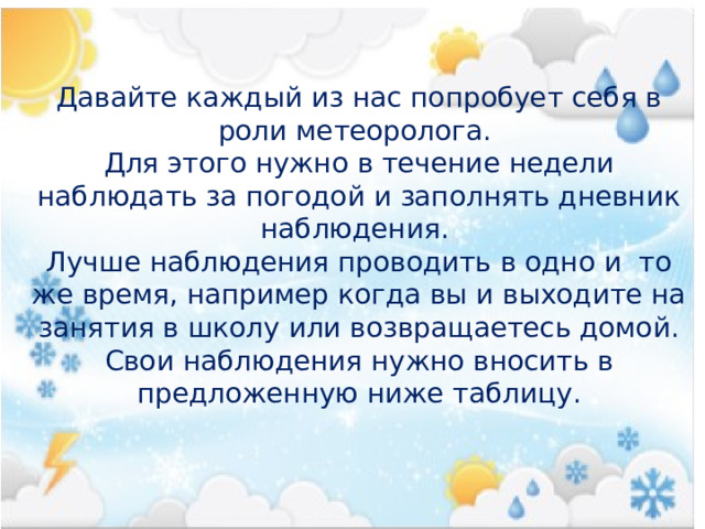 Давайте каждый из нас попробует себя в роли метеоролога. Для этого нужно в течение недели наблюдать за погодой и заполнять дневник наблюдения. Лучше наблюдения проводить в одно и то же время, например когда вы и выходите на занятия в школу или возвращаетесь домой. Свои наблюдения нужно вносить в предложенную ниже таблицу. 
