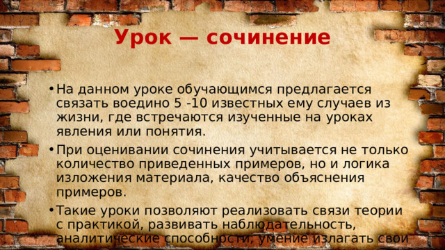 Урок — сочинение На данном уроке обучающимся предлагается связать воедино 5 -10 известных ему случаев из жизни, где встречаются изученные на уроках явления или понятия. При оценивании сочинения учитывается не только количество приведенных примеров, но и логика изложения материала, качество объяснения примеров. Такие уроки позволяют реализовать связи теории с практикой, развивать наблюдательность, аналитические способности, умение излагать свои мысли. 