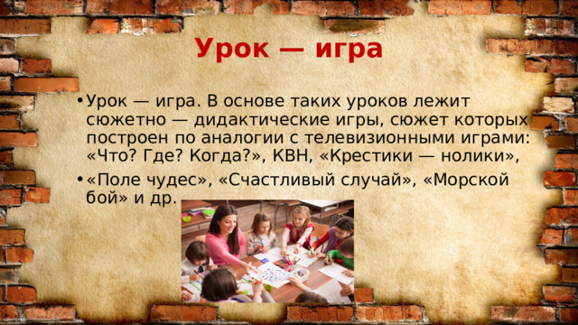 Урок — игра Урок — игра. В основе таких уроков лежит сюжетно — дидактические игры, сюжет которых построен по аналогии с телевизионными играми: «Что? Где? Когда?», КВН, «Крестики — нолики», «Поле чудес», «Счастливый случай», «Морской бой» и др. 