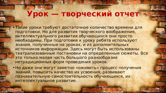 Урок — творческий отчет Такие уроки требуют достаточное количество времени для подготовки. Но для развития творческого воображения, интеллектуального развития обучающихся они просто необходимы. При подготовке к уроку ребята используют знания, полученные на уроках, и из дополнительных источников информации. Здесь могут быть использованы театрализованные постановки на определенные сюжеты. Все это только малая часть большого разнообразия нетрадиционных форм проведения уроков. Но даже они могут заметно «оживить» процесс получения знаний, повысить качество их усвоения, развивают познавательную самостоятельность обучающихся, их интеллектуальное развитие. 