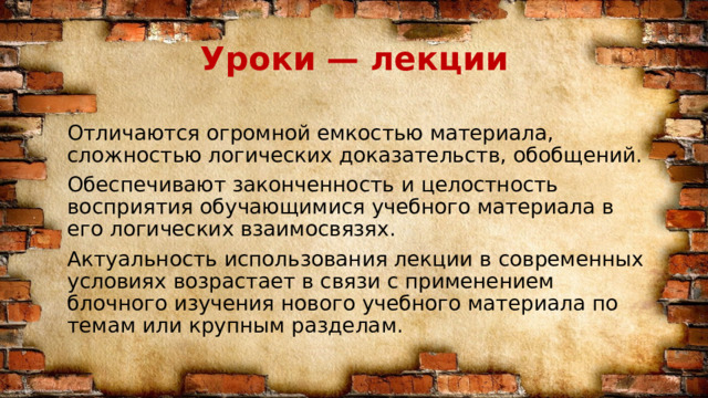 Уроки — лекции Отличаются огромной емкостью материала, сложностью логических доказательств, обобщений. Обеспечивают законченность и целостность восприятия обучающимися учебного материала в его логических взаимосвязях. Актуальность использования лекции в современных условиях возрастает в связи с применением блочного изучения нового учебного материала по темам или крупным разделам. 
