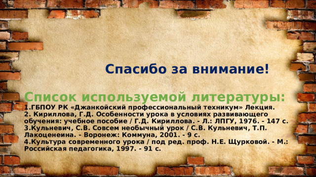  Спасибо за внимание!   Список используемой литературы:  1.ГБПОУ РК «Джанкойский профессиональный техникум» Лекция.  2. Кириллова, Г.Д. Особенности урока в условиях развивающего обучения: учебное пособие / Г.Д. Кириллова. - Л.: ЛПГУ, 1976. - 147 с.  3.Кульневич, С.В. Совсем необычный урок / С.В. Кульневич, Т.П. Лакоценеина. - Воронеж: Коммуна, 2001. - 9 с.  4.Культура современного урока / под ред. проф. Н.Е. Щурковой. - М.: Российская педагогика, 1997. - 91 с. 