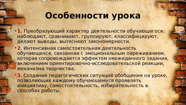 Особенности урока 1. Преобразующий характер деятельности обучающегося: наблюдают, сравнивают, группируют, классифицируют, делают выводы, вытесняют закономерности. 2 . Интенсивная самостоятельная деятельность обучающихся, связанная с эмоциональным переживанием, которая сопровождается эффектом неожиданного задания, включением ориентировочно-исследовательской реакции, механизма творчества. 3 . Создание педагогических ситуаций обобщения на уроке, позволяющих каждому обучающемуся проявлять инициативу, самостоятельность, избирательность в способах работы. 
