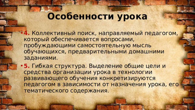 Особенности урока 4. Коллективный поиск, направляемый педагогом, который обеспечивается вопросами, пробуждающими самостоятельную мысль обучающихся, предварительными домашними заданиями. 5. Гибкая структура. Выделение общие цели и средства организации урока в технологии развивающего обучения конкретизируются педагогом в зависимости от назначения урока, его тематического содержания. 