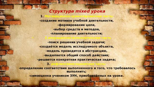 Структура mixed урока 1. Мотивационно-ориентировочная часть: -создание мотивов учебной деятельности, -формирование цели, -выбор средств и методов, -планирование деятельности; 2.операционно-исполнительная часть -поиск решения учебной задачи; -создаётся модель исследуемого объекта, -модель проводится в абстракцию, -выделяется общий способ действия; -решается конкретная практическая задача; 3. рефлексивно-оценочная часть: -определение соответствия выполненного и того, что требовалось выполнить; -самооценка учеником ЗУН, приобретённых на уроке. 