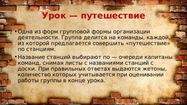 Урок — путешествие Одна из форм групповой формы организации деятельности. Группа делится на команды, каждой, из которой предлагается совершить «путешествие» по станциям. Название станций выбирают по — очереди капитаны команд, снимая листы с названиями станций с доски. При правильных ответах выдаются жетоны, количество которых учитывается при оценивании работы группы в конце урока. 