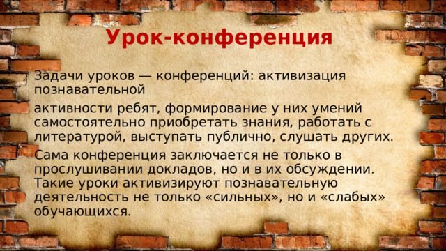 Урок-конференция Задачи уроков — конференций: активизация познавательной активности ребят, формирование у них умений самостоятельно приобретать знания, работать с литературой, выступать публично, слушать других. Сама конференция заключается не только в прослушивании докладов, но и в их обсуждении. Такие уроки активизируют познавательную деятельность не только «сильных», но и «слабых» обучающихся. 