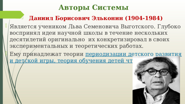 Авторы Системы Даниил Борисович Эльконин (1904-1984) Является учеником Льва Семеновича Выготского. Глубоко воспринял идеи научной школы в течение нескольких десятилетий оригинально их конкретизировал в своих экспериментальных и теоретических работах. Ему принадлежат теории периодизации детского развития и детской игры, теория обучения детей чтению. 