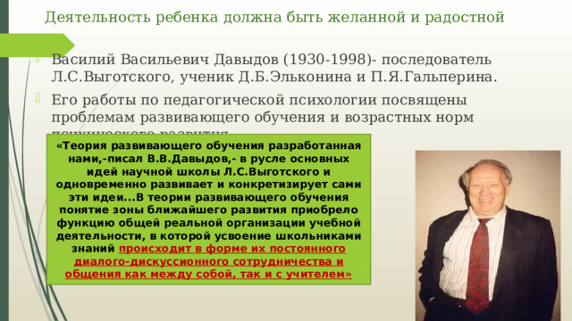 Деятельность ребенка должна быть желанной и радостной Василий Васильевич Давыдов (1930-1998)- последователь Л.С.Выготского, ученик Д.Б.Эльконина и П.Я.Гальперина. Его работы по педагогической психологии посвящены проблемам развивающего обучения и возрастных норм психического развития. «Теория развивающего обучения разработанная нами,-писал В.В.Давыдов,- в русле основных идей научной школы Л.С.Выготского и одновременно развивает и конкретизирует сами эти идеи...В теории развивающего обучения понятие зоны ближайшего развития приобрело функцию общей реальной организации учебной деятельности, в которой усвоение школьниками знаний происходит в форме их постоянного диалого-дискуссионного сотрудничества и общения как между собой, так и с учителем» 