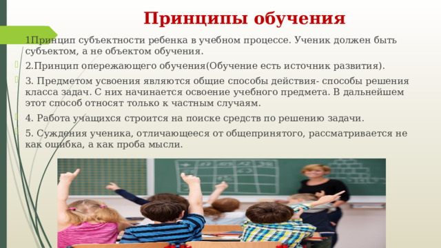 Принципы обучения 1Принцип субъектности ребенка в учебном процессе. Ученик должен быть субъектом, а не объектом обучения. 2.Принцип опережающего обучения(Обучение есть источник развития). 3. Предметом усвоения являются общие способы действия- способы решения класса задач. С них начинается освоение учебного предмета. В дальнейшем этот способ относят только к частным случаям. 4. Работа учащихся строится на поиске средств по решению задачи. 5. Суждения ученика, отличающееся от общепринятого, рассматривается не как ошибка, а как проба мысли. 