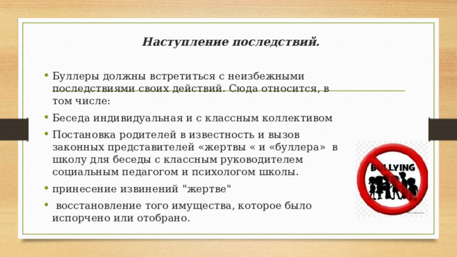 Наступление последствий.   Буллеры должны встретиться с неизбежными последствиями своих действий. Сюда относится, в том числе: Беседа индивидуальная и с классным коллективом Постановка родителей в известность и вызов законных представителей «жертвы « и «буллера» в школу для беседы с классным руководителем социальным педагогом и психологом школы. принесение извинений 