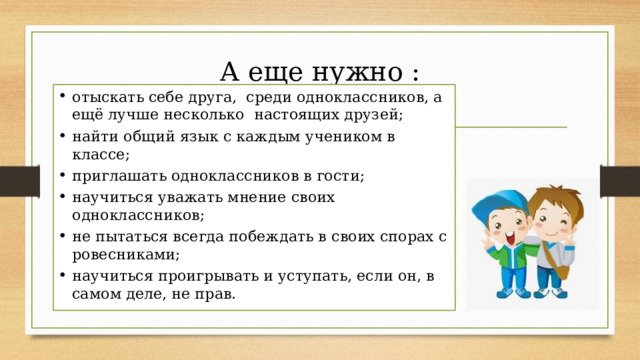 А еще нужно :   отыскать себе друга,  среди одноклассников, а ещё лучше несколько  настоящих друзей; найти общий язык с каждым учеником в классе; приглашать одноклассников в гости; научиться уважать мнение своих одноклассников; не пытаться всегда побеждать в своих спорах с ровесниками; научиться проигрывать и уступать, если он, в самом деле, не прав. 