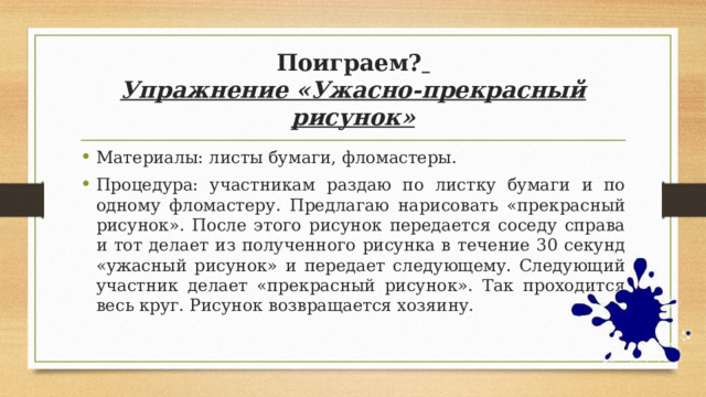 Поиграем?   Упражнение «Ужасно-прекрасный рисунок» Материалы: листы бумаги, фломастеры. Процедура: участникам раздаю по листку бумаги и по одному фломастеру. Предлагаю нарисовать «прекрасный рисунок». После этого рисунок передается соседу справа и тот делает из полученного рисунка в течение 30 секунд «ужасный рисунок» и передает следующему. Следующий участник делает «прекрасный рисунок». Так проходится весь круг. Рисунок возвращается хозяину. 