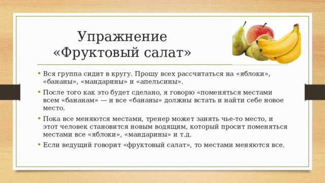 Упражнение «Фруктовый салат» Вся группа сидит в кругу. Прошу всех рассчитаться на «яблоки», «бананы», «мандарины» и «апельсины». После того как это будет сделано, я говорю «поменяться местами всем «бананам» — и все «бананы» должны встать и найти себе новое место. Пока все меняются местами, тренер может занять чье-то место, и этот человек становится новым водящим, который просит поменяться местами все «яблоки», «мандарины» и т.д. Если ведущий говорит «фруктовый салат», то местами меняются все. 