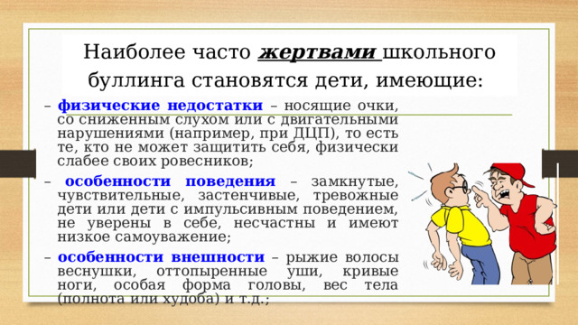 Наиболее часто жертвами школьного буллинга становятся дети, имеющие:  – физические недостатки  – носящие очки, со сниженным слухом или с двигательными нарушениями (например, при ДЦП), то есть те, кто не может защитить себя, физически слабее своих ровесников; – особенности поведения  – замкнутые, чувствительные, застенчивые, тревожные дети или дети с импульсивным поведением, не уверены в себе, несчастны и имеют низкое самоуважение; – особенности внешности  – рыжие волосы веснушки, оттопыренные уши, кривые ноги, особая форма головы, вес тела (полнота или худоба) и т.д.; 
