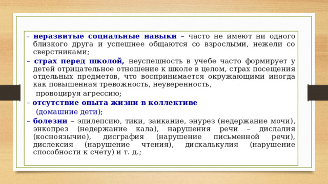 – неразвитые социальные навыки – часто не имеют ни одного близкого друга и успешнее общаются со взрослыми, нежели со сверстниками; – страх перед школой, неуспешность в учебе часто формирует у детей отрицательное отношение к школе в целом, страх посещения отдельных предметов, что воспринимается окружающими иногда как повышенная тревожность, неуверенность,  провоцируя агрессию; – отсутствие опыта жизни в коллективе   (домашние дети); – болезни – эпилепсию, тики, заикание, энурез (недержание мочи), энкопрез (недержание кала), нарушения речи – дислалия (косноязычие), дисграфия (нарушение письменной речи), дислексия (нарушение чтения), дискалькулия (нарушение способности к счету) и т. д.; 