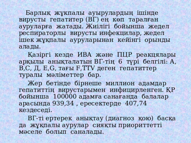  Барлық жұкпалы ауырулардың ішінде вирусты гепатитер (ВГ) ең көп таралған ауруларға жатады. Жиілігі бойынша жедел респираторлы вирусты инфекцилар, жедел ішек жұқпалы ауруларынан кейінгі орынды алады.  Қазіргі кезде ИВА және ПЦР реакцялары арқылы анықталатын ВГ-тің 6 түрі белгілі: А, В,С, Д, Е, G , тағы F,TTV деген гепатиттер туралы мәліметтер бар.  Жер бетінде бірнеше миллион адамдар гепатиттің вирустарымен инфицирленген. ҚР бойынша 100000 адамға санағанда балалар арасында 939,34 , ересектерде 407,74 кездеседі.  ВГ-ті ертерек анықтау (диагноз қою) басқа да жұқпалы аурулар сияқты приориттетті мәселе болып саналады. 