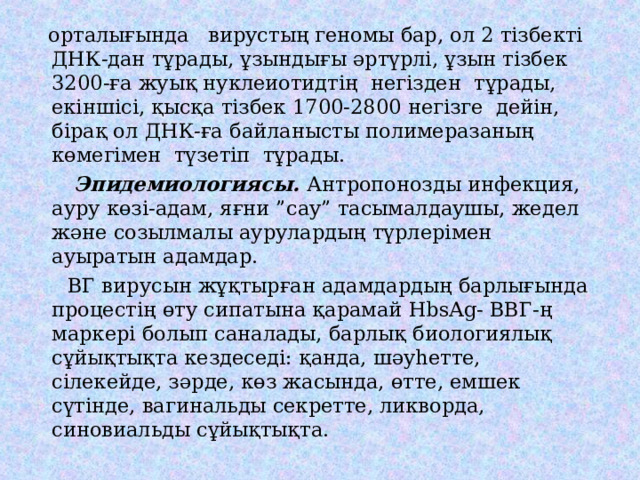  орталығында вирустың геномы бар, ол 2 тізбекті ДНК-дан тұрады, ұзындығы әртүрлі, ұзын тізбек 3200-ға жуық нуклеиотидтің негізден тұрады, екіншісі, қысқа тізбек 1700-2800 негізге дейін, бірақ ол ДНК-ға байланысты полимеразаның көмегімен түзетіп тұрады.  Эпидемиологиясы. Антропонозды инфекция, ауру көзі-адам, яғни ”сау” тасымалдаушы, жедел және созылмалы аурулардың түрлерімен ауыратын адамдар.  ВГ вирусын жұқтырған адамдардың барлығында процестің өту сипатына қарамай HbsAg- ВВГ-ң маркері болып саналады, барлық биологиялық сұйықтықта кездеседі: қанда, шәуһетте, сілекейде, зәрде, көз жасында, өтте, емшек сүтінде, вагинальды секретте, ликворда, синовиальды сұйықтықта. 
