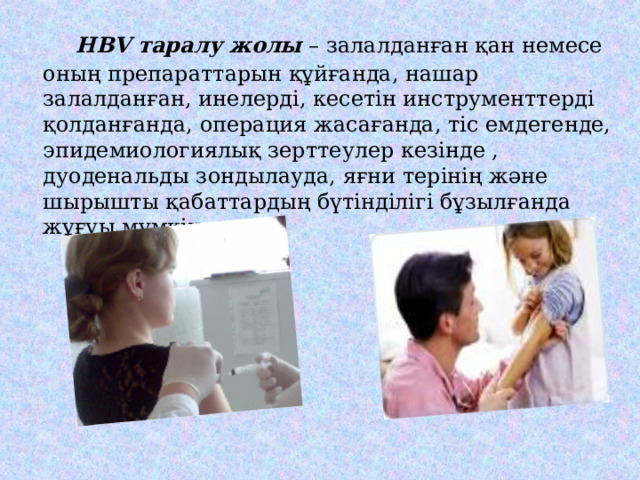  HBV таралу жолы – залалданған қан немесе оның препараттарын құйғанда, нашар залалданған, инелерді, кесетін инструменттерді қолданғанда, операция жасағанда, тіс емдегенде, эпидемиологиялық зерттеулер кезінде , дуоденальды зондылауда, яғни терінің және шырышты қабаттардың бүтінділігі бұзылғанда жұғуы мүмкін. 