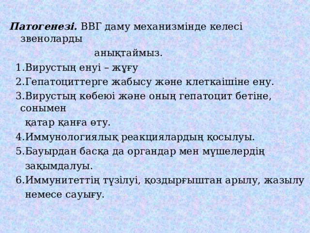 Патогенезі. ВВГ даму механизмінде келесі звеноларды  анықтаймыз.  1.Вирустың енуі – жұғу  2.Гепатоциттерге жабысу және клеткаішіне ену.  3.Вирустың көбеюі және оның гепатоцит бетіне, сонымен  қатар қанға өту.  4.Иммунологиялық реакциялардың қосылуы.  5.Бауырдан басқа да органдар мен мүшелердің  зақымдалуы.  6.Иммунитеттің түзілуі, қоздырғыштан арылу, жазылу  немесе сауығу. 