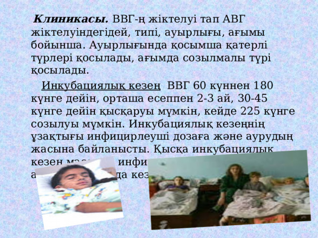  Клиникасы. ВВГ-ң жіктелуі тап АВГ жіктелуіндегідей, типі, ауырлығы, ағымы бойынша. Ауырлығында қосымша қатерлі түрлері қосылады, ағымда созылмалы түрі қосылады.   Инкубациялық кезең ВВГ 60 күннен 180 күнге дейін, орташа есеппен 2-3 ай, 30-45 күнге дейін қысқаруы мүмкін, кейде 225 күнге созылуы мүмкін. Инкубациялық кезеңнің ұзақтығы инфицирлеуші дозаға және аурудың жасына байланысты. Қысқа инкубациялық кезең массивті инфицирленгенде және 1-2 айлық балаларда кездеседі. 