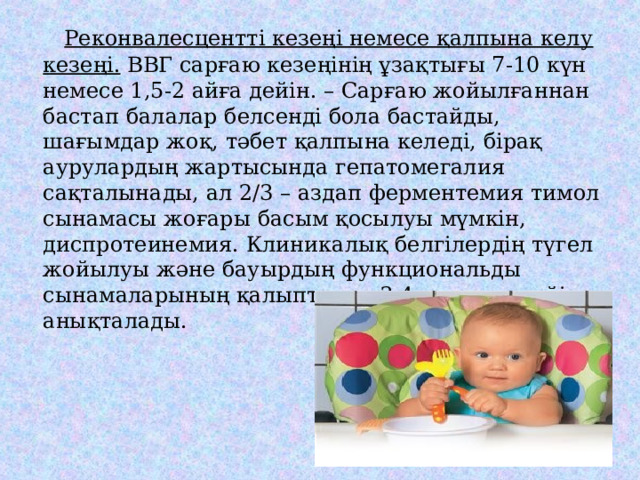  Реконвалесцентті кезеңі немесе қалпына келу кезеңі. ВВГ сарғаю кезеңінің ұзақтығы 7-10 күн немесе 1,5-2 айға дейін. – Сарғаю жойылғаннан бастап балалар белсенді бола бастайды, шағымдар жоқ, тәбет қалпына келеді, бірақ аурулардың жартысында гепатомегалия сақталынады, ал 2/3 – аздап ферментемия тимол сынамасы жоғары басым қосылуы мүмкін, диспротеинемия. Клиникалық белгілердің түгел жойылуы және бауырдың функциональды сынамаларының қалыптасуы 3-4 аптадан кейін анықталады. 