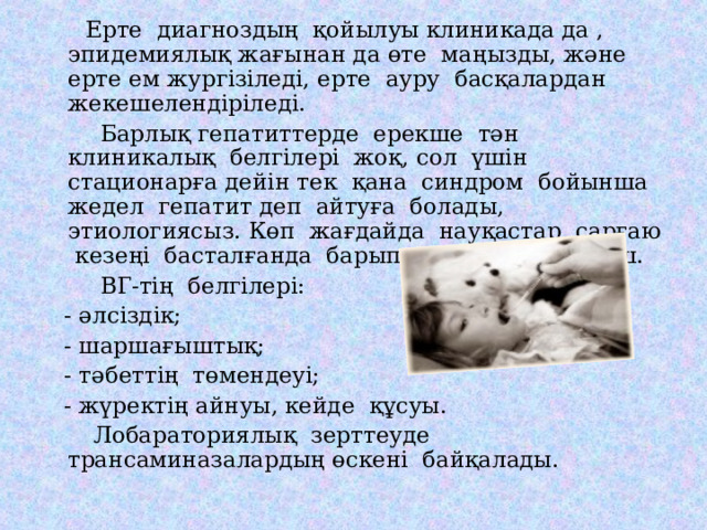  Ерте диагноздың қойылуы клиникада да , эпидемиялық жағынан да өте маңызды, және ерте ем жургізіледі, ерте ауру басқалардан жекешелендіріледі.  Барлық гепатиттерде ерекше тән клиникалық белгілері жоқ, сол үшін стационарға дейін тек қана синдром бойынша жедел гепатит деп айтуға болады, этиологиясыз. Көп жағдайда науқастар сарғаю кезеңі басталғанда барып келеді, ол өте кеш.  ВГ-тің белгілері:  - әлсіздік;  - шаршағыштық;  - тәбеттің төмендеуі;  - жүректің айнуы, кейде құсуы.  Лобараториялық зерттеуде трансаминазалардың өскені байқалады. 