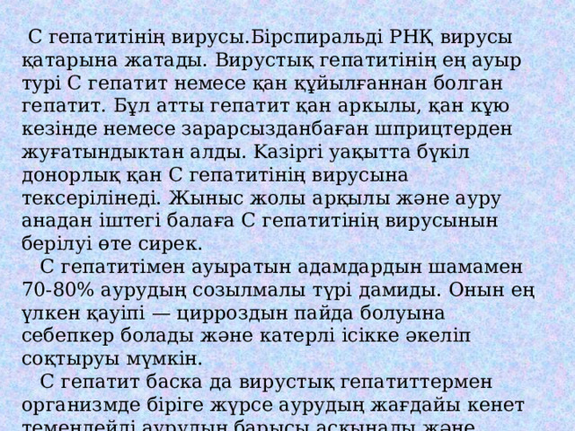  С гепатитінің вирусы.Бірспиральді РНҚ вирусы қатарына жатады. Вирустық гепатитінің ең ауыр тypi С гепатит немесе қан құйылғаннан болган гепатит. Бұл атты гепатит қан аркылы, қан кұю кезінде немесе зарарсызданбаған шприцтерден жуғатындыктан алды. Kaзipri уақытта бүкіл донорлық қан С гепатитінің вирусына тексерілінеді. Жыныс жолы арқылы және ауру анадан іштегі балаға С гепатитінің вирусынын берілуі өте сирек.  С гепатитімен ауыратын адамдардын шамамен 70-80% аурудың созылмалы түpi дамиды. Онын ең үлкен қayіпі — цирроздын пайда болуына себепкер болады және катерлі ісікке әкеліп соқтыруы мүмкін.  С гепатит баска да вирустық гепатиттермен организмде бірігe жүрсе аурудың жағдайы кенет темендейді аурудың барысы асқынады және өлімшілікке әкеліп соктыруы мүмкін.  Бул аурудың қауіптілігі, қазіргі кезде cay адамды С гепатитін жұктырудан қоргай алатын нәтижелі вакцинанын жоқтығы. 