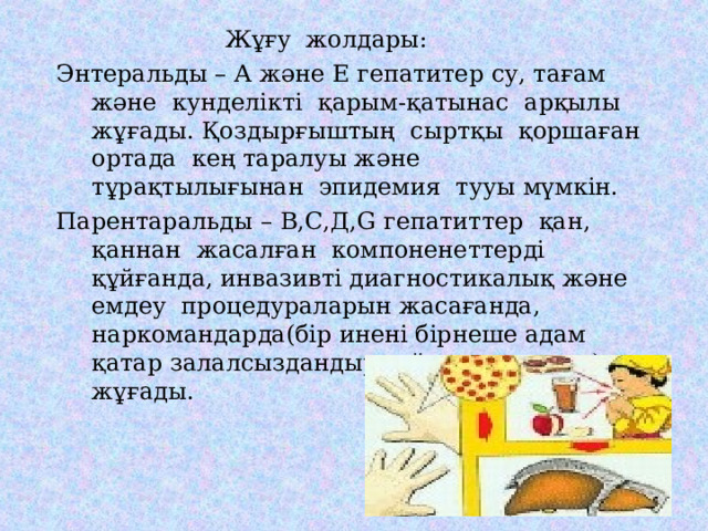  Жұғу жолдары: Энтеральды – А және Е гепатитер су, тағам және кунделікті қарым-қатынас арқылы жұғады. Қоздырғыштың сыртқы қоршаған ортада кең таралуы және тұрақтылығынан эпидемия тууы мүмкін. Парентаральды – В,С,Д, G гепатиттер қан, қаннан жасалған компоненеттерді құйғанда, инвазивті диагностикалық және емдеу процедураларын жасағанда, наркомандарда(бір инені бірнеше адам қатар залалсыздандырмай қолданғанда) жұғады. Энтеральды – А және Е гепатитер су, тағам және кунделікті қарым-қатынас арқылы жұғады. Қоздырғыштың сыртқы қоршаған ортада кең таралуы және тұрақтылығынан эпидемия тууы мүмкін. Парентаральды – В,С,Д, G гепатиттер қан, қаннан жасалған компоненеттерді құйғанда, инвазивті диагностикалық және емдеу процедураларын жасағанда, наркомандарда(бір инені бірнеше адам қатар залалсыздандырмай қолданғанда) жұғады. 