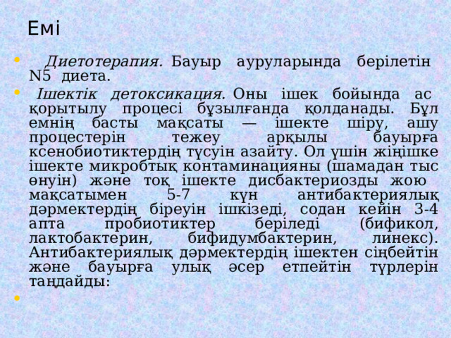 Емі  Диетотерапия. Бауыр ауруларында берілетін N5 диета.  Ішектік детоксикация. Оны ішек бойында ас қорытылу процесі бұзылғанда қолданады. Бұл емнің басты мақсаты — ішекте шіру, ашу процестерін тежеу арқылы бауырға ксенобиотиктердің түсуін азайту. Ол үшін жіңішке ішекте микробтық контаминацияны (шамадан тыс өнуін) және тоқ ішекте дисбактериозды жою мақсатымен 5-7 күн антибактериялық дәрмектердің біреуін ішкізеді, содан кейін 3-4 апта пробиотиктер беріледі (бификол, лактобактерин, бифидумбактерин, линекс). Антибактериялық дәрмектердің ішектен сіңбейтін және бауырға улық әсер етпейтін түрлерін таң д айды: 