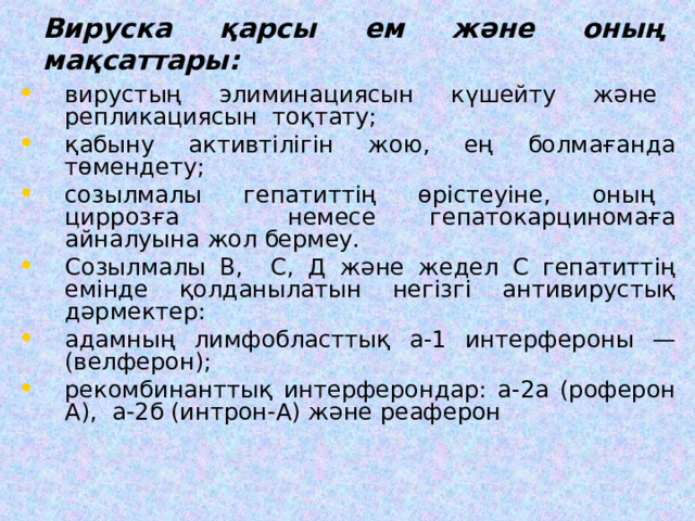 Вируска қарсы ем және оның мақсаттары:   вирустың элиминациясын күшейту және репликациясын тоқтату; қабыну активтілігін жою, ең болмағанда төмендету; соз ыл малы гепатиттің өрістеуіне, оның циррозға немесе гепатокарциномаға айналуына жол бермеу. Созылмалы В, С, Д және жедел С гепатиттің емінде қолданылатын негізгі антивирустық дәрмектер: адамның лимфобласттық а-1 интерфероны — (велферон); рекомбинанттық интерферондар: а-2а (роферон А), а-2б (интрон-А) және реаферон 