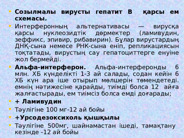 Созылмалы вирусты гепатит В қарсы ем схемасы . Интерферонның альтернативасы — вирусқа қарсы нуклеозидтік дөрмектер (ламивудин, зеффикс, эпивир, рибавирин). Бұлар вирустардың ДНҚ-сына немесе РНК-сына еніп, репликациясын тоқтатады, вирустың сау гепатоциттерге енуіне жол бермейді. Альфа-интерферон. Альфа-интерферонды 6 млн. ХБ күнделікті 1-3 ай салады, содан кейін 6 ХБ күн ара іше отырып мөлшерін төмендетеді. емнің нәтижесіне қарайды, тиімді болса 12 айға жалғастырады, ем тиімсіз болса емді доғарады; + Ламивудин Тәулігіне 100 мг-12 ай бойы +Урсодезоксихоль қышқылы Тәулігіне 500мг, шайнамастан ішеді, тамақтану кезінде -12 ай бойы 