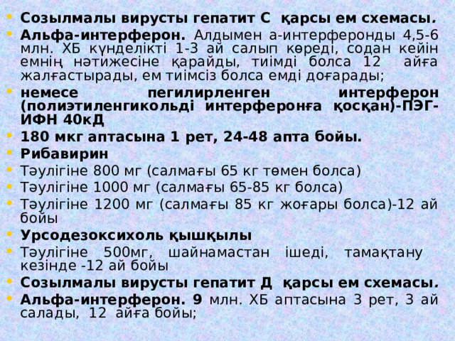 Созылмалы вирусты гепатит С қарсы ем схемасы . Альфа-интерферон. Алдымен а-интерферонды 4,5-6 млн. ХБ күнделікті 1-3 ай салып көреді, содан кейін емнің нәтижесіне қарайды, тиімді болса 12 айға жалғастырады, ем тиімсіз болса емді доғарады; немесе пегилирленген интерферон (полиэтиленгикольді интерферонға қосқан)-ПЭГ-ИФН 40кД 180 мкг аптасына 1 рет, 24-48 апта бойы. Рибавирин Тәулігіне 800 мг (салмағы 65 кг төмен болса) Тәулігіне 1000 мг (салмағы 65-85 кг болса) Тәулігіне 1200 мг (салмағы 85 кг жоғары болса)-12 ай бойы Урсодезоксихоль қышқылы Тәулігіне 500мг, шайнамастан ішеді, тамақтану кезінде -12 ай бойы Созылмалы вирусты гепатит Д қарсы ем схемасы . Альфа-интерферон. 9 млн. ХБ аптасына 3 рет, 3 ай салады, 12 айға бойы; 