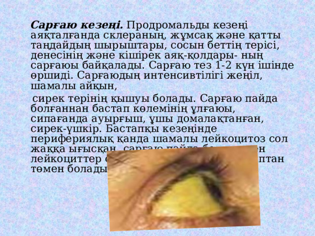  Сарғаю кезеңі. Продромальды кезеңі аяқталғанда склераның, жұмсақ және қатты таңдайдың шырыштары, сосын беттің терісі, денесінің және кішірек аяқ-қолдары- ның сарғаюы байқалады. Сарғаю тез 1-2 күн ішінде өршиді. Сарғаюдың интенсивтілігі жеңіл, шамалы айқын,  сирек терінің қышуы болады. Сарғаю пайда болғаннан бастап көлемінің ұлғаюы, сипағанда ауырғыш, ұшы домалақтанған, сирек-үшкір. Бастапқы кезеңінде перифериялық қанда шамалы лейкоцитоз сол жаққа ығысқан, сарғаю пайда болысымен лейкоциттер саны қалыпты немесе қалыптан төмен болады. 