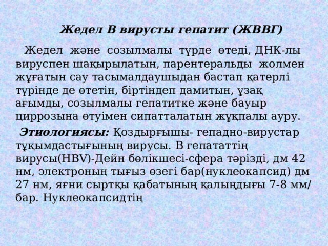  Жедел В вирусты гепатит (ЖВВГ)    Жедел және созылмалы түрде өтеді, ДНК-лы вируспен шақырылатын, парентеральды жолмен жұғатын сау тасымалдаушыдан бастап қатерлі түрінде де өтетін, біртіндеп дамитын, ұзақ ағымды, созылмалы гепатитке және бауыр циррозына өтуімен сипатталатын жұқпалы ауру.  Этиологиясы: Қоздырғышы- гепадно-вирустар тұқымдастығының вирусы. В гепататтің вирусы( HBV )-Дейн бөлікшесі-сфера тәрізді , дм 42 нм, электроның тығыз өзегі бар(нуклеокапсид) дм 27 нм, яғни сыртқы қабатының қалыңдығы 7-8 мм/бар. Нуклеокапсидтің 