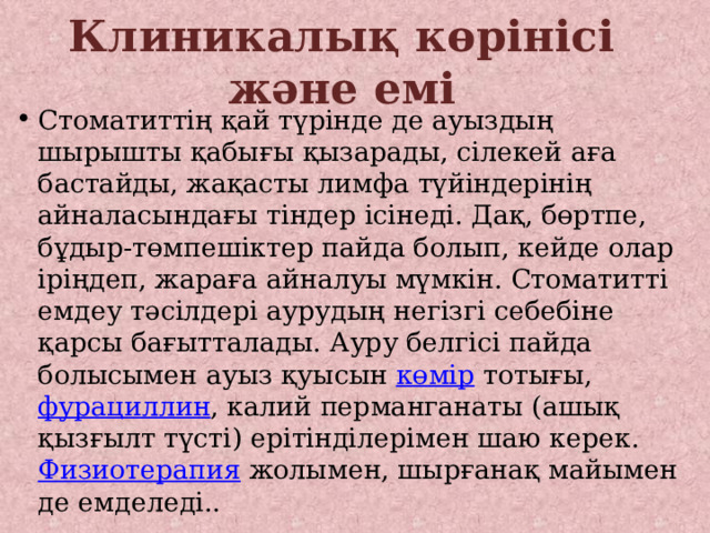 Клиникалық көрінісі және емі Стоматиттің қай түрінде де ауыздың шырышты қабығы қызарады, сілекей аға бастайды, жақасты лимфа түйіндерінің айналасындағы тіндер ісінеді. Дақ, бөртпе, бұдыр-төмпешіктер пайда болып, кейде олар іріңдеп, жараға айналуы мүмкін. Стоматитті емдеу тәсілдері аурудың негізгі себебіне қарсы бағытталады. Ауру белгісі пайда болысымен ауыз қуысын көмір тотығы, фурациллин , калий перманганаты (ашық қызғылт түсті) ерітінділерімен шаю керек. Физиотерапия жолымен, шырғанақ майымен де емделеді.. 