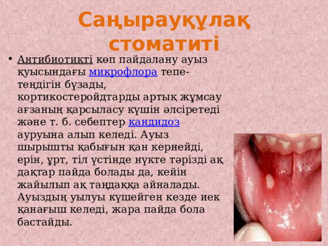 Саңырауқұлақ стоматиті Антибиотикті көп пайдалану ауыз қуысындағы микрофлора тепе-теңдігін бүзады, кортикостеройдтарды артық жұмсау ағзаның қарсыласу күшін әлсіретеді және т. б. себептер кандидоз ауруына алып келеді. Ауыз шырышты қабығын қан кернейді, ерін, ұрт, тіл үстінде нүкте тәрізді ақ дақтар пайда болады да, кейін жайылып ақ таңдаққа айналады. Ауыздың уылуы күшейген кезде иек қанағыш келеді, жара пайда бола бастайды. 