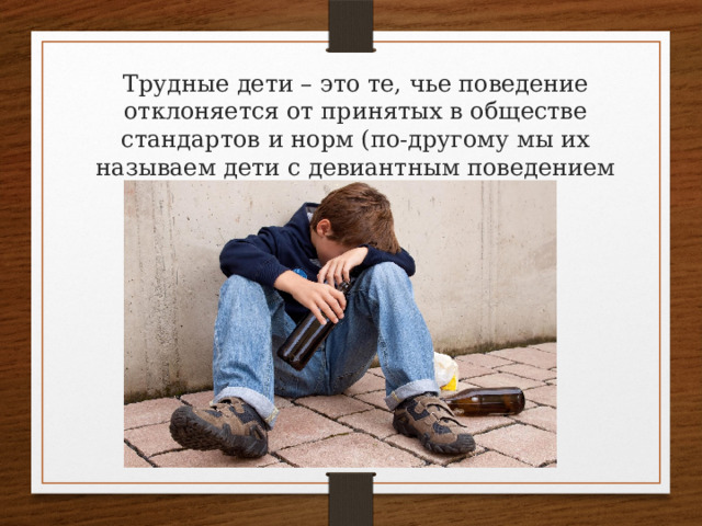 Трудные дети – это те, чье поведение отклоняется от принятых в обществе стандартов и норм (по-другому мы их называем дети с девиантным поведением или дети «группы риска»). 