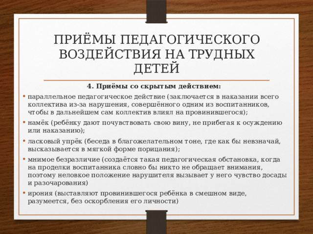 приёмы педагогического воздействия на трудных детей 4. Приёмы со скрытым действием: параллельное педагогическое действие (заключается в наказании всего коллектива из-за нарушения, совершённого одним из воспитанников, чтобы в дальнейшем сам коллектив влиял на провинившегося); намёк (ребёнку дают почувствовать свою вину, не прибегая к осуждению или наказанию); ласковый упрёк (беседа в благожелательном тоне, где как бы невзначай, высказывается в мягкой форме порицания); мнимое безразличие (создаётся такая педагогическая обстановка, когда на проделки воспитанника словно бы никто не обращает внимания, поэтому неловкое положение нарушителя вызывает у него чувство досады и разочарования) ирония (выставляют провинившегося ребёнка в смешном виде, разумеется, без оскорбления его личности) 