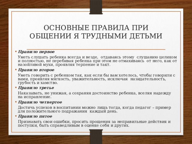 ОСНОВНЫЕ ПРАВИЛА ПРИ ОБЩЕНИИ Я ТРУДНЫМИ ДЕТЬМИ   Правило первое  Уметь слушать ребенка всегда и везде,  отдаваясь этому  слушанию целиком и полностью, не перебивая ребенка при этом не отмахиваясь  от него, как от назойливой мухи, проявляя терпение и такт. Правило второе   Уметь говорить с ребенком так, как если бы вам хотелось, чтобы говорили с вами, проявляя мягкость, уважительность, исключая  назидательность, грубость и хамство. Правило третье   Наказывать, не унижая, а сохраняя достоинство ребенка, вселяя надежду на исправление. Правило четвертое   Достичь успехов в воспитании можно лишь тогда, когда педагог – пример для положительного подражания  каждый день. Правило пятое  Признавать свои ошибки, просить прощения за неправильные действия и поступки, быть справедливым в оценке себя и других. 