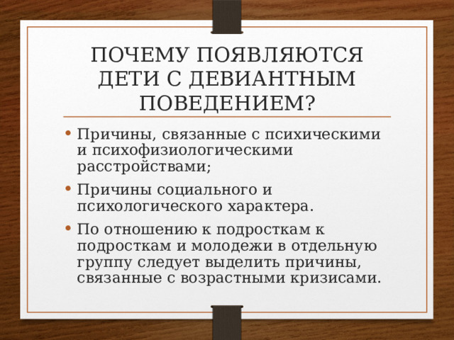 Почему появляются дети с девиантным поведением? Причины, связанные с психическими и психофизиологическими расстройствами; Причины социального и психологического характера. По отношению к подросткам к подросткам и молодежи в отдельную группу следует выделить причины, связанные с возрастными кризисами. 