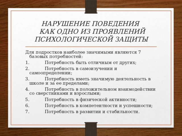 НАРУШЕНИЕ ПОВЕДЕНИЯ  КАК ОДНО ИЗ ПРОЯВЛЕНИЙ ПСИХОЛОГИЧЕСКОЙ ЗАЩИТЫ Для подростков наиболее значимыми являются 7 базовых потребностей: 1.           Потребность быть отличным от других; 2.           Потребность в самоизучении и самоопределении; 3.           Потребность иметь значимую деятельность в школе и за ее пределами; 4.           Потребность в положительном взаимодействии со сверстниками и взрослыми; 5.           Потребность в физической активности; 6.           Потребность в компетентности и успешности; 7.           Потребность в развитии и стабильности. 