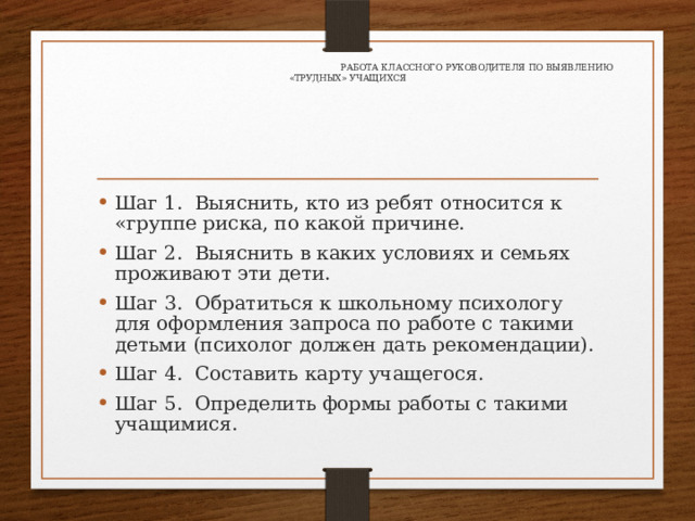     Работа классного руководителя по выявлению «трудных» учащихся   Шаг 1. Выяснить, кто из ребят относится к «группе риска, по какой причине. Шаг 2. Выяснить в каких условиях и семьях проживают эти дети. Шаг 3. Обратиться к школьному психологу для оформления запроса по работе с такими детьми (психолог должен дать рекомендации). Шаг 4. Составить карту учащегося. Шаг 5. Определить формы работы с такими учащимися. 