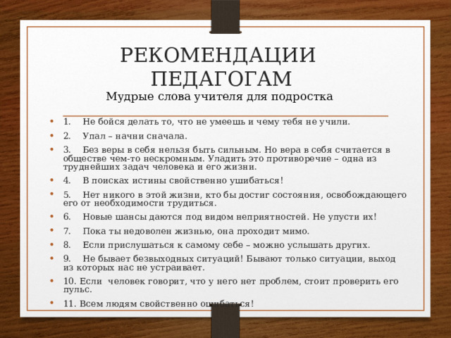 РЕКОМЕНДАЦИИ  ПЕДАГОГАМ Мудрые слова учителя для подростка 1.    Не бойся делать то, что не умеешь и чему тебя не учили. 2.    Упал – начни сначала. 3.    Без веры в себя нельзя быть сильным. Но вера в себя считается в обществе чем-то нескромным. Уладить это противоречие – одна из труднейших задач человека и его жизни. 4.    В поисках истины свойственно ушибаться! 5.    Нет никого в этой жизни, кто бы достиг состояния, освобождающего его от необходимости трудиться. 6.    Новые шансы даются под видом неприятностей. Не упусти их! 7.    Пока ты недоволен жизнью, она проходит мимо. 8.    Если прислушаться к самому себе – можно услышать других. 9.    Не бывает безвыходных ситуаций! Бывают только ситуации, выход из которых нас не устраивает. 10. Если  человек говорит, что у него нет проблем, стоит проверить его пульс. 11. Всем людям свойственно ошибаться! 