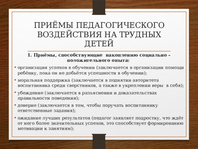 приёмы педагогического воздействия на трудных детей 1. Приёмы, способствующие накоплению социально – положительного опыта: организация успехов в обучении (заключается в организации помощи ребёнку, пока он не добьётся успешности в обучении); моральная поддержка (заключается в поднятии авторитета воспитанника среди сверстников, а также в укреплении веры в себя); убеждение (заключается в разъяснении и доказательствах правильности поведения); доверие (заключается в том, чтобы поручать воспитаннику ответственные задания); ожидание лучших результатов (педагог заявляет подростку, что ждёт от него более значительных успехов, это способствует формированию мотивации к занятиям); 