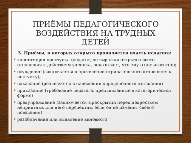 приёмы педагогического воздействия на трудных детей 3. Приёмы, в которых открыто проявляется власть педагога: констатация проступка (педагог, не выражая открыто своего отношения к действиям ученика, показывает, что ему о них известно); осуждение (заключается в проявлении отрицательного отношения к поступку); наказание (реализуется в наложении определённого взыскания) приказание (требование педагога, предъявленные в категорической форме) предупреждение (заключается в раскрытии перед подростком неприятных для него перспектив, если он не изменит своего поведения) разоблачение или выявление виновного. 