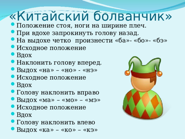 «Китайский болванчик» Положение стоя, ноги на ширине плеч. При вдохе запрокинуть голову назад. На выдохе четко произнести «ба»- «бо»- «бэ» Исходное положение Вдох Наклонить голову вперед. Выдох «на» – «но» - «нэ» Исходное положение Вдох Голову наклонить вправо Выдох «ма» – «мо» – «мэ» Исходное положение Вдох Голову наклонить влево Выдох «ка» – «ко» – «кэ»    