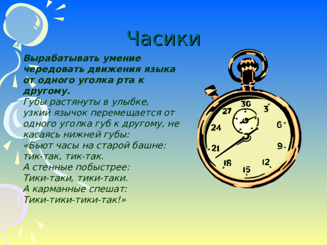 Часики Вырабатывать умение чередовать движения языка от одного уголка рта к другому. Губы растянуты в улыбке, узкий язычок перемещается от одного уголка губ к другому, не касаясь нижней губы: «Бьют часы на старой башне: тик-так, тик-так. А стенные побыстрее: Тики-таки, тики-таки. А карманные спешат: Тики-тики-тики-так!»  Вырабатывать умение чередовать движения языка от одного уголка рта к другому. Губы растянуты в улыбке, узкий язычок перемещается от одного уголка губ к другому, не касаясь нижней губы: «Бьют часы на старой башне: тик-так, тик-так. А стенные побыстрее: Тики-таки, тики-таки. А карманные спешат: Тики-тики-тики-так!»   